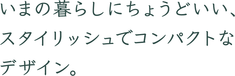 いまの暮らしにちょうどいい、スタイリッシュでコンパクトなデザイン。