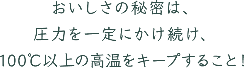 おいしさの秘密は、圧力を一定にかけ続け、100℃以上の高温をキープすること！