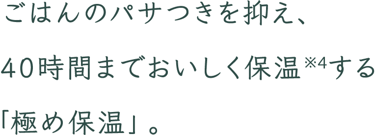 ごはんのパサつきを抑え、40時間までおいしく保温※4する「極め保温」。