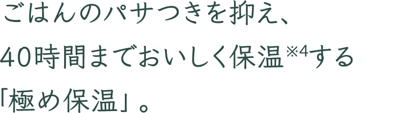 ごはんのパサつきを抑え、40時間までおいしく保温※4する「極め保温」。