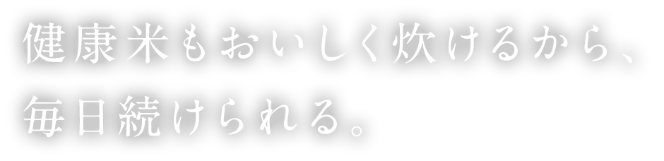 健康米もおいしく炊けるから、毎日続けられる。