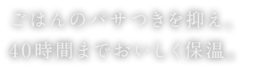 ごはんのパサつきを抑え、40時間までおいしく保温。