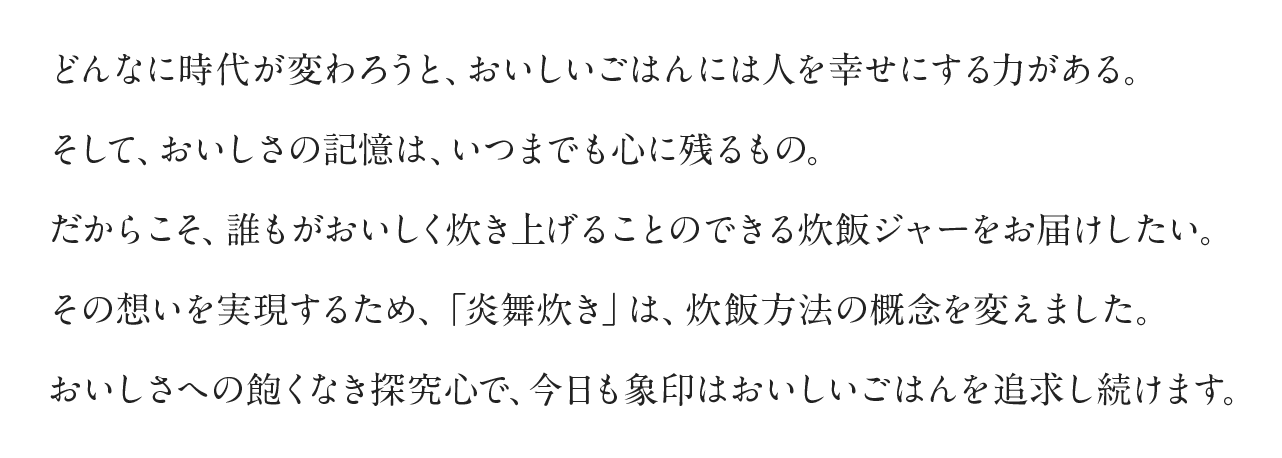 どんなに時代が変わろうと、おいしいごはんには人を幸せにする力がある。そして、おいしさの記憶は、いつまでも心に残るもの。だからこそ、誰もがおいしく炊き上げることのできる炊飯ジャーをお届けしたい。その想いを実現するため、「炎舞炊き」は、炊飯方法の概念を変えました。おいしさへの飽くなき探究心で、今日も象印はおいしいごはんを追求し続けます。