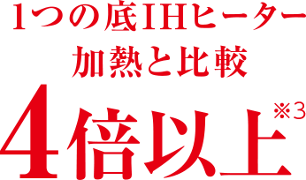 1つの底IHヒーター加熱と比較 4倍以上※3