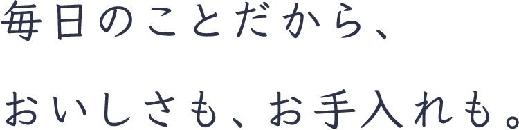 毎日のことだから、おいしさも、お手入れも。