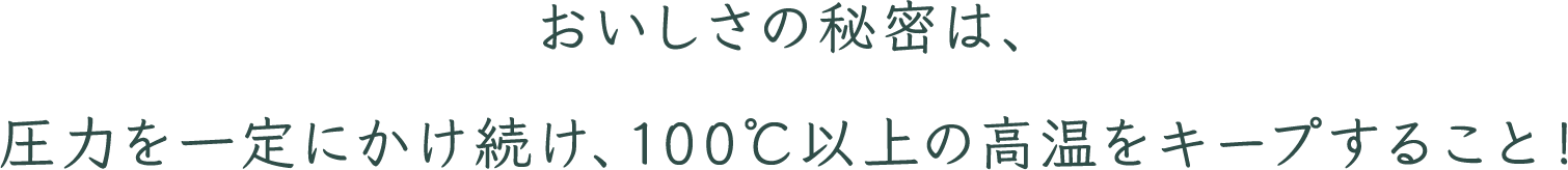 おいしさの秘密は、圧力を一定にかけ続け、100℃以上の高温をキープすること！