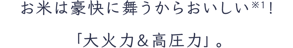 お米は豪快に舞うからおいしい※1！「大火力＆高圧力」。