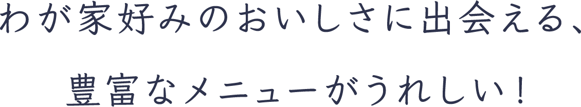 わが家好みのおいしさに出会える、豊富なメニューがうれしい！