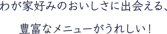 わが家好みのおいしさに出会える、豊富なメニューがうれしい！