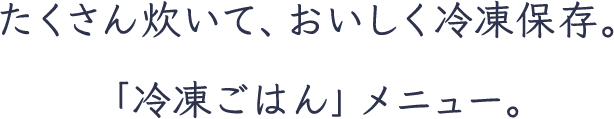 たくさん炊いて、おいしく冷凍保存。「冷凍ごはん」メニュー。