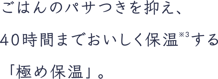 ごはんのパサつきを抑え、40時間までおいしく保温※3する「極め保温」。