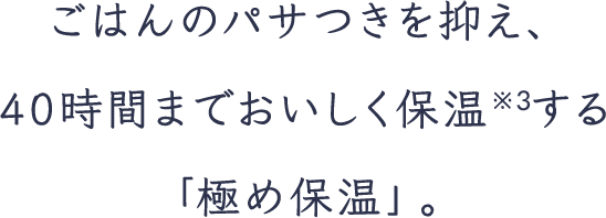 ごはんのパサつきを抑え、40時間までおいしく保温※3する「極め保温」。