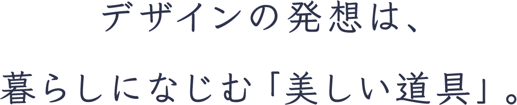 デザインの発想は、暮らしになじむ「美しい道具」。