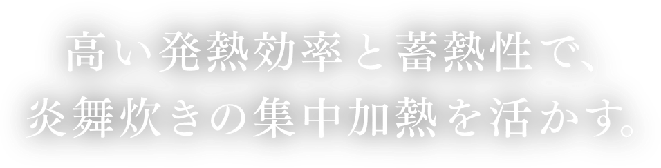 高い発熱効率と蓄熱性で、炎舞炊きの集中加熱を活かす。