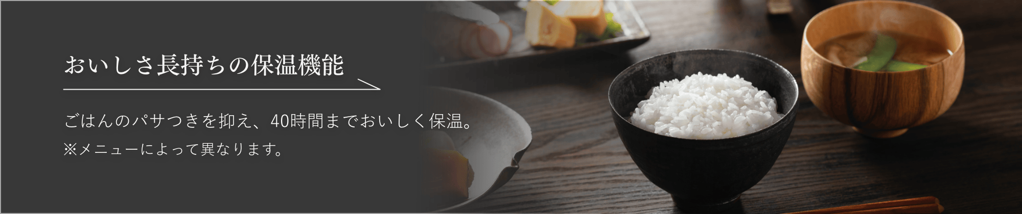 おいしさ長持ちの保温機能 ごはんのパサつきを抑え、40時間までおいしく保温。※メニューによって異なります。