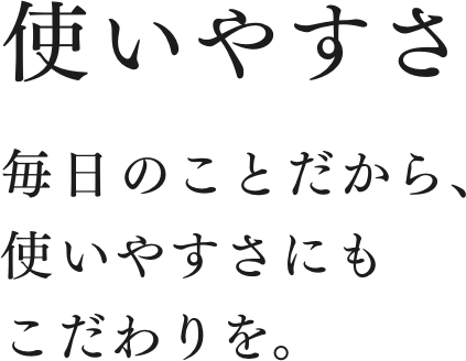 毎日のことだから、使いやすさにもこだわりを。