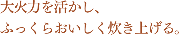 大火力を活かし、ふっくらおいしく炊き上げる。