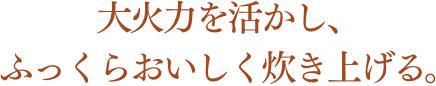 大火力を活かし、ふっくらおいしく炊き上げる。
