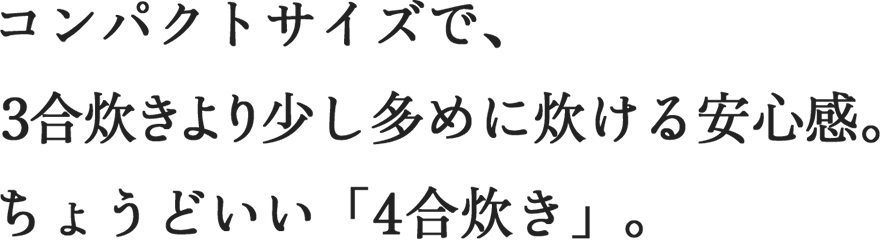 コンパクトサイズで、3合炊きより少し多めに炊ける安心感。ちょうどいい「4合炊き」。