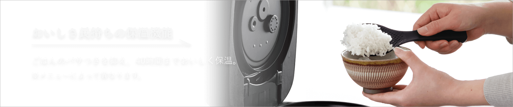 おいしさ長持ちの保温機能 ごはんのパサつきを抑え、40時間までおいしく保温。※メニューによって異なります。