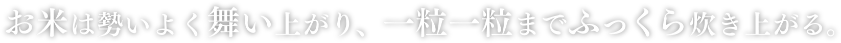 お米は勢いよく舞い上がり、一粒一粒までふっくら炊き上がる。
