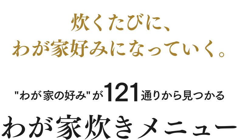 炊くたびに、 わが家好みになっていく。“わが家の好み”が121通りから見つかる わが家炊きメニュー
