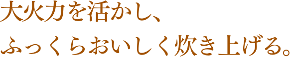 大火力を活かし、ふっくらおいしく炊き上げる。