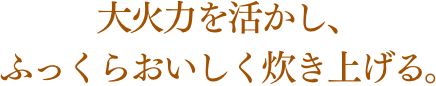 大火力を活かし、ふっくらおいしく炊き上げる。