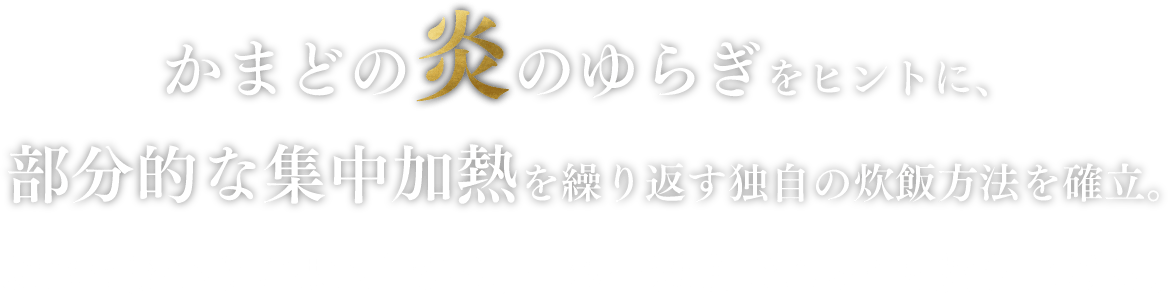 かまどの炎のゆらぎをヒントに、部分的な集中加熱を繰り返す独自の炊飯方法を確立。お米は勢いよく舞い上がり、一粒一粒までふっくら炊き上げる。