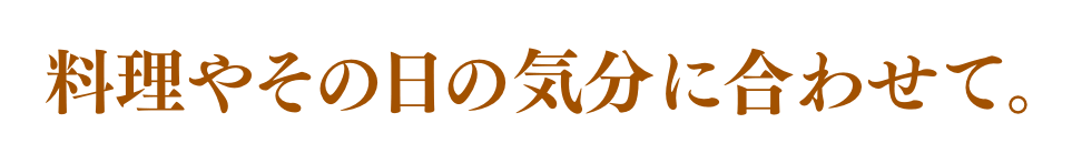 料理やその日の気分に合わせて。
