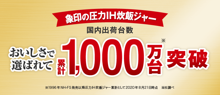 象印の圧力IH炊飯ジャー　おいしさで選ばれて　国内出荷台数累計1,000万台※突破　※1996年NH-FS発売以降圧力IH炊飯ジャー累計として　2020年8月21日時点　当社調べ
