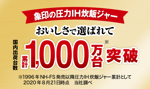 象印の圧力IH炊飯ジャー　おいしさで選ばれて　国内出荷台数累計1,000万台※突破　※1996年NH-FS発売以降圧力IH炊飯ジャー累計として　2020年8月21日時点　当社調べ
