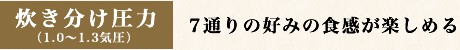 炊き分け圧力 （1.0〜1.3気圧）7通りの好みの食感が楽しめる