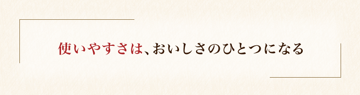 使いやすさは、おいしさのひとつになる