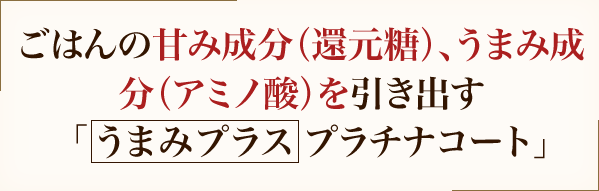 ごはんの甘み成分（還元糖）、うまみ成分（アミノ酸）を引き出す「うまみプラス プラチナコート」+プラチナコート内ぶた