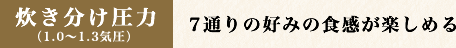 炊き分け圧力 （1.0〜1.3気圧）7通りの好みの食感が楽しめる