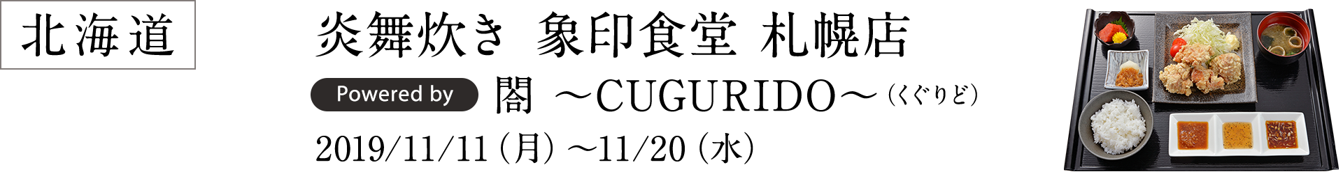 北海道 炎舞炊き 象印食堂 札幌店 Powered by 閤 ～CUGURIDO～（くぐりど） 2019/11/11（月）～11/20（水）