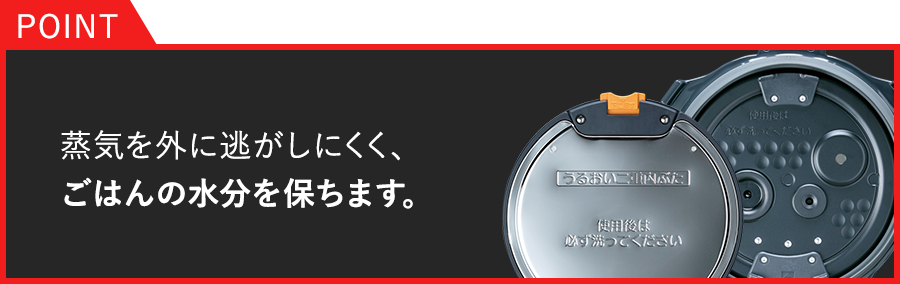 POINT：蒸気を外に逃がしにくく、ごはんの水分を保ちます。