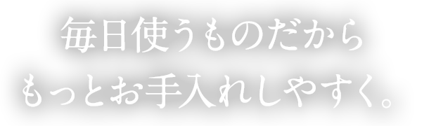 毎日使うものだからもっとお手入れしやすく。