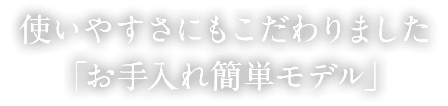 使いやすさにもこだわりました「お手入れ簡単モデル」