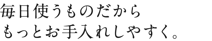 毎日使うものだからもっとお手入れしやすく。