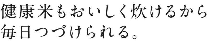 健康米もおいしく炊けるから毎日つづけられる。