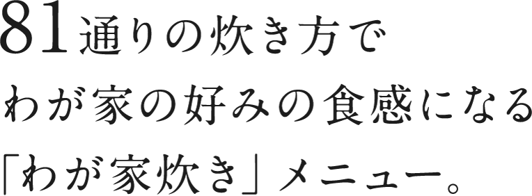 81通りの炊き方でわが家の好みの食感になる「わが家炊き」メニュー。