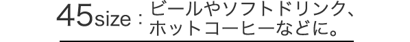 45size：ビールやソフトドリンク、ホットコーヒーなどに。