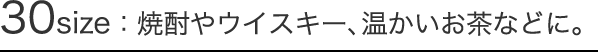 30size：焼酎やウイスキー、温かいお茶などに。