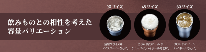 飲みものとの相性を考えた容量バリエーション 30サイズ は焼酎やウイスキー、アイスコーヒーなどに。 45サイズは 350mL缶のビールやチューハイ、ハイボールなどに。 60サイズは 500mL缶のビール、ハイボールなどにおすすめです。