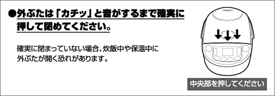 外ぶたは「カチッ」と音がするまで確実に押して閉めてください。確実に閉まっていない場合、炊飯中や保温中に外ぶたが開く恐れがあります。