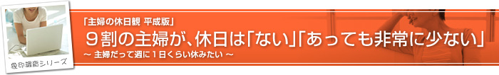 象印調査シリーズ 「主婦の休日観 平成版」 9割の主婦が、休日は「ない」「あっても非常に少ない」
〜 主婦だって週に1日くらい休みたい〜