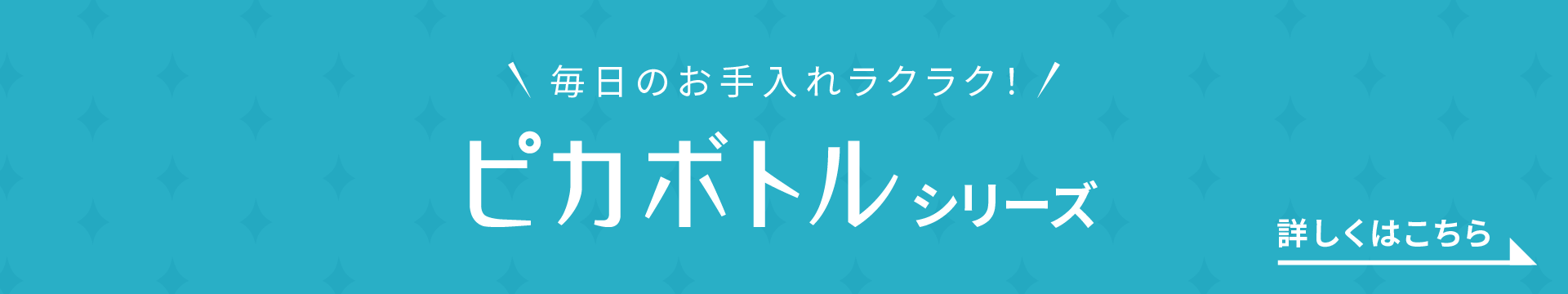 毎日のお手入れラクラク! ピカボトルシリーズ 詳しくはこちら